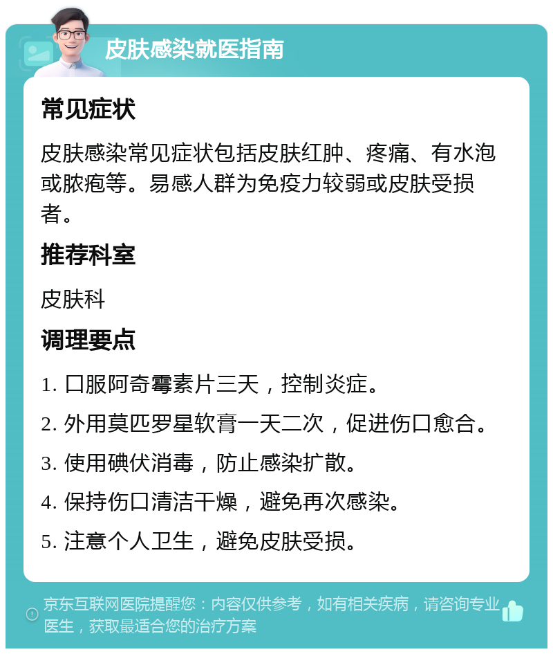 皮肤感染就医指南 常见症状 皮肤感染常见症状包括皮肤红肿、疼痛、有水泡或脓疱等。易感人群为免疫力较弱或皮肤受损者。 推荐科室 皮肤科 调理要点 1. 口服阿奇霉素片三天，控制炎症。 2. 外用莫匹罗星软膏一天二次，促进伤口愈合。 3. 使用碘伏消毒，防止感染扩散。 4. 保持伤口清洁干燥，避免再次感染。 5. 注意个人卫生，避免皮肤受损。