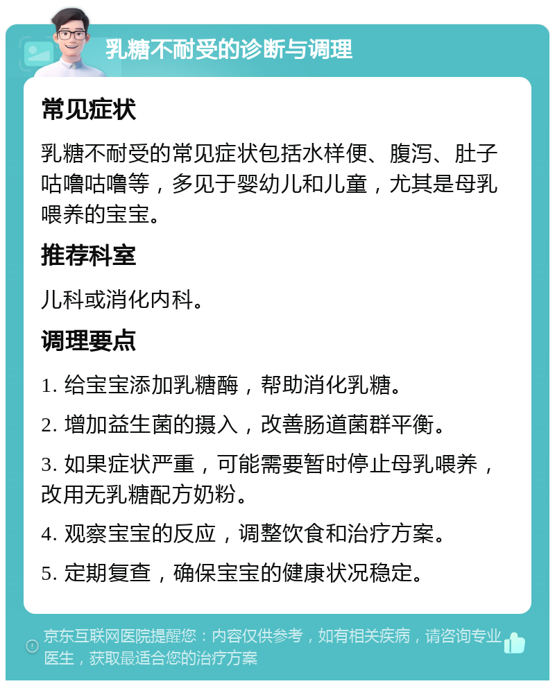 乳糖不耐受的诊断与调理 常见症状 乳糖不耐受的常见症状包括水样便、腹泻、肚子咕噜咕噜等，多见于婴幼儿和儿童，尤其是母乳喂养的宝宝。 推荐科室 儿科或消化内科。 调理要点 1. 给宝宝添加乳糖酶，帮助消化乳糖。 2. 增加益生菌的摄入，改善肠道菌群平衡。 3. 如果症状严重，可能需要暂时停止母乳喂养，改用无乳糖配方奶粉。 4. 观察宝宝的反应，调整饮食和治疗方案。 5. 定期复查，确保宝宝的健康状况稳定。