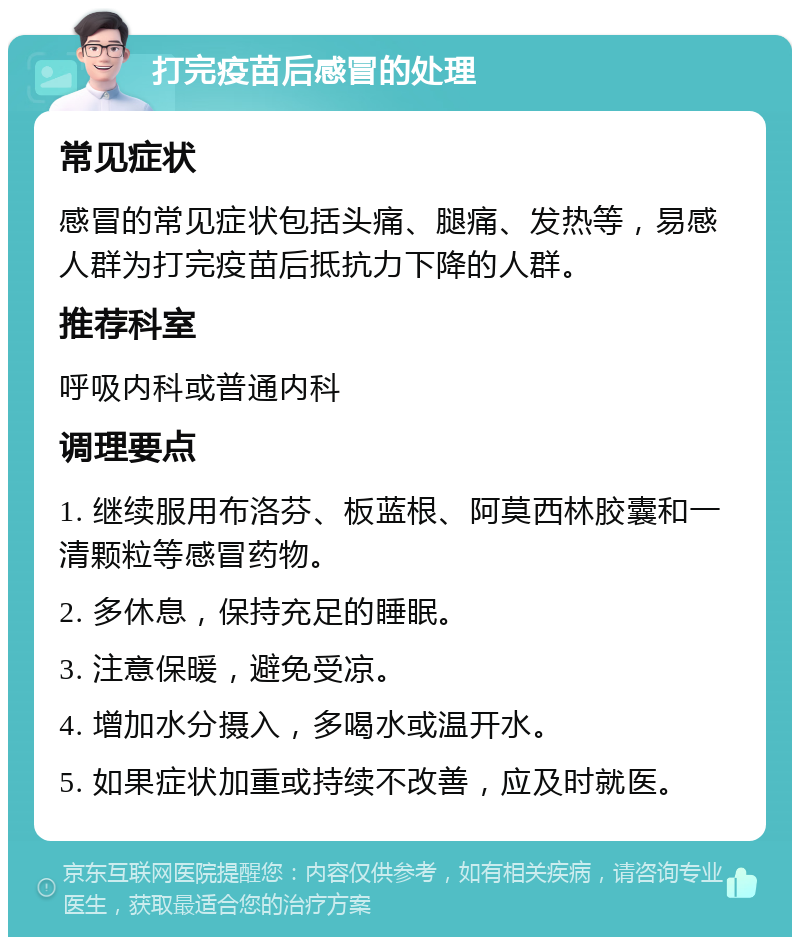 打完疫苗后感冒的处理 常见症状 感冒的常见症状包括头痛、腿痛、发热等，易感人群为打完疫苗后抵抗力下降的人群。 推荐科室 呼吸内科或普通内科 调理要点 1. 继续服用布洛芬、板蓝根、阿莫西林胶囊和一清颗粒等感冒药物。 2. 多休息，保持充足的睡眠。 3. 注意保暖，避免受凉。 4. 增加水分摄入，多喝水或温开水。 5. 如果症状加重或持续不改善，应及时就医。