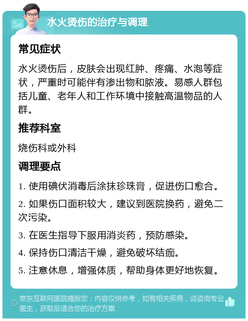 水火烫伤的治疗与调理 常见症状 水火烫伤后，皮肤会出现红肿、疼痛、水泡等症状，严重时可能伴有渗出物和脓液。易感人群包括儿童、老年人和工作环境中接触高温物品的人群。 推荐科室 烧伤科或外科 调理要点 1. 使用碘伏消毒后涂抹珍珠膏，促进伤口愈合。 2. 如果伤口面积较大，建议到医院换药，避免二次污染。 3. 在医生指导下服用消炎药，预防感染。 4. 保持伤口清洁干燥，避免破坏结痂。 5. 注意休息，增强体质，帮助身体更好地恢复。