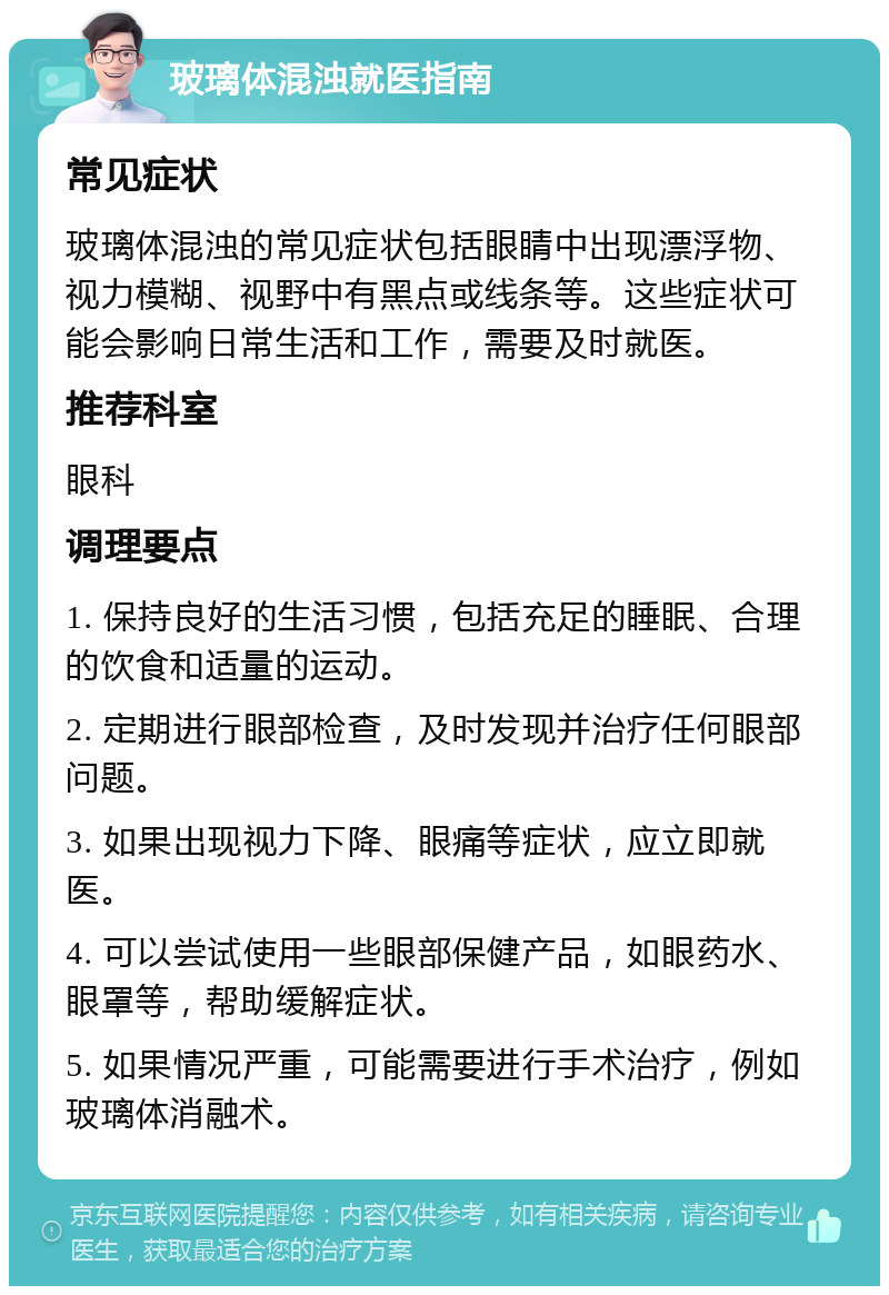 玻璃体混浊就医指南 常见症状 玻璃体混浊的常见症状包括眼睛中出现漂浮物、视力模糊、视野中有黑点或线条等。这些症状可能会影响日常生活和工作，需要及时就医。 推荐科室 眼科 调理要点 1. 保持良好的生活习惯，包括充足的睡眠、合理的饮食和适量的运动。 2. 定期进行眼部检查，及时发现并治疗任何眼部问题。 3. 如果出现视力下降、眼痛等症状，应立即就医。 4. 可以尝试使用一些眼部保健产品，如眼药水、眼罩等，帮助缓解症状。 5. 如果情况严重，可能需要进行手术治疗，例如玻璃体消融术。