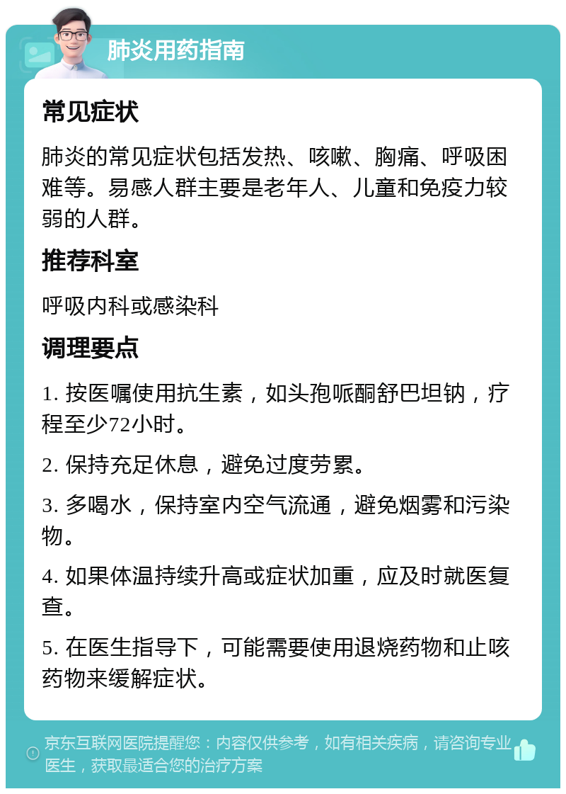 肺炎用药指南 常见症状 肺炎的常见症状包括发热、咳嗽、胸痛、呼吸困难等。易感人群主要是老年人、儿童和免疫力较弱的人群。 推荐科室 呼吸内科或感染科 调理要点 1. 按医嘱使用抗生素，如头孢哌酮舒巴坦钠，疗程至少72小时。 2. 保持充足休息，避免过度劳累。 3. 多喝水，保持室内空气流通，避免烟雾和污染物。 4. 如果体温持续升高或症状加重，应及时就医复查。 5. 在医生指导下，可能需要使用退烧药物和止咳药物来缓解症状。