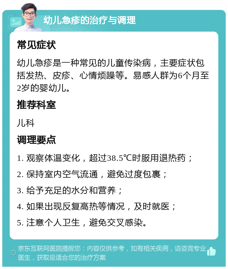 幼儿急疹的治疗与调理 常见症状 幼儿急疹是一种常见的儿童传染病，主要症状包括发热、皮疹、心情烦躁等。易感人群为6个月至2岁的婴幼儿。 推荐科室 儿科 调理要点 1. 观察体温变化，超过38.5℃时服用退热药； 2. 保持室内空气流通，避免过度包裹； 3. 给予充足的水分和营养； 4. 如果出现反复高热等情况，及时就医； 5. 注意个人卫生，避免交叉感染。