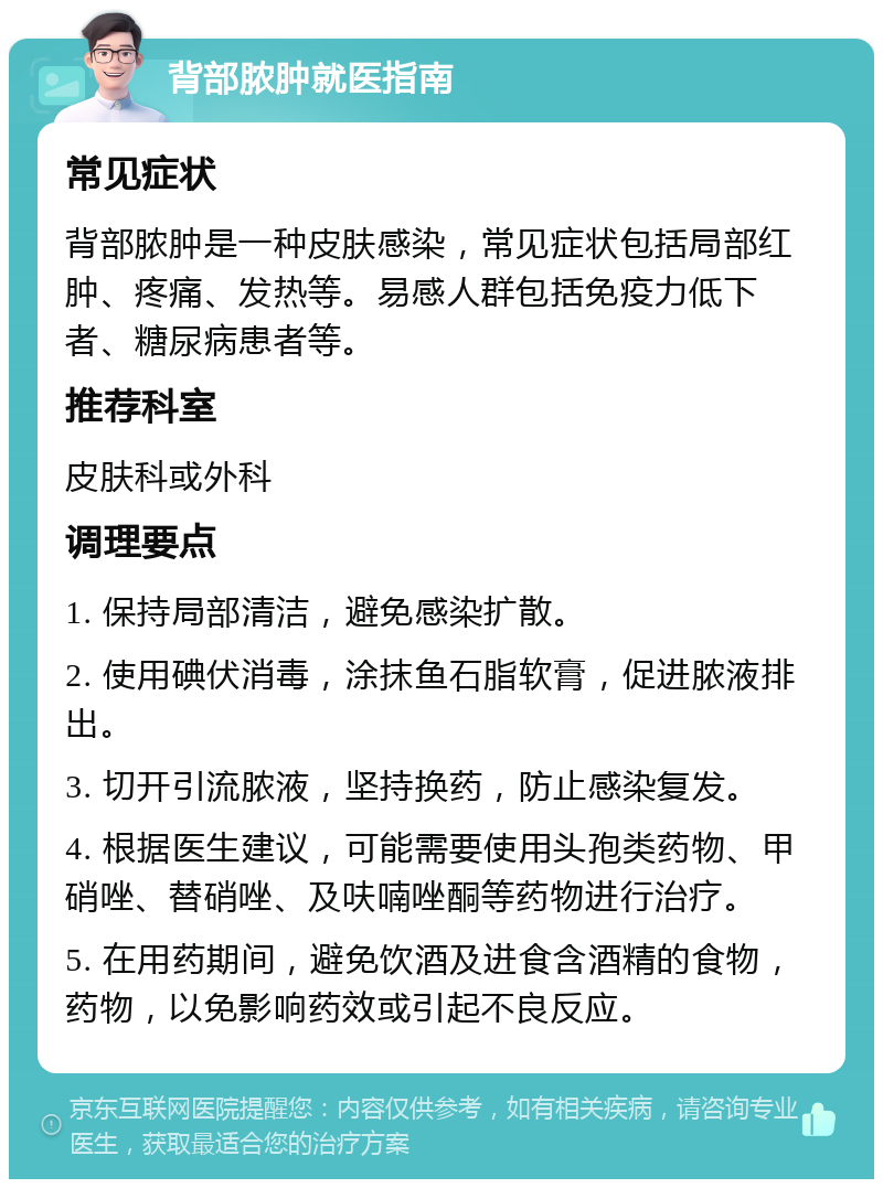 背部脓肿就医指南 常见症状 背部脓肿是一种皮肤感染，常见症状包括局部红肿、疼痛、发热等。易感人群包括免疫力低下者、糖尿病患者等。 推荐科室 皮肤科或外科 调理要点 1. 保持局部清洁，避免感染扩散。 2. 使用碘伏消毒，涂抹鱼石脂软膏，促进脓液排出。 3. 切开引流脓液，坚持换药，防止感染复发。 4. 根据医生建议，可能需要使用头孢类药物、甲硝唑、替硝唑、及呋喃唑酮等药物进行治疗。 5. 在用药期间，避免饮酒及进食含酒精的食物，药物，以免影响药效或引起不良反应。