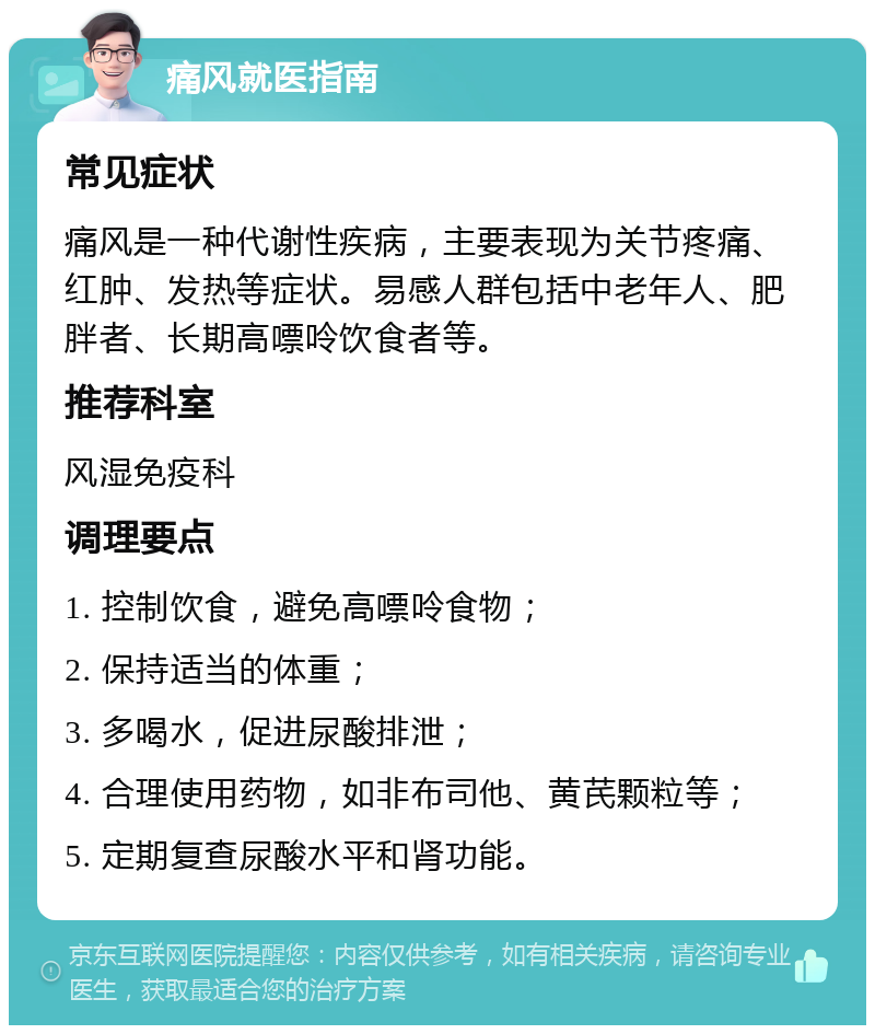 痛风就医指南 常见症状 痛风是一种代谢性疾病，主要表现为关节疼痛、红肿、发热等症状。易感人群包括中老年人、肥胖者、长期高嘌呤饮食者等。 推荐科室 风湿免疫科 调理要点 1. 控制饮食，避免高嘌呤食物； 2. 保持适当的体重； 3. 多喝水，促进尿酸排泄； 4. 合理使用药物，如非布司他、黄芪颗粒等； 5. 定期复查尿酸水平和肾功能。