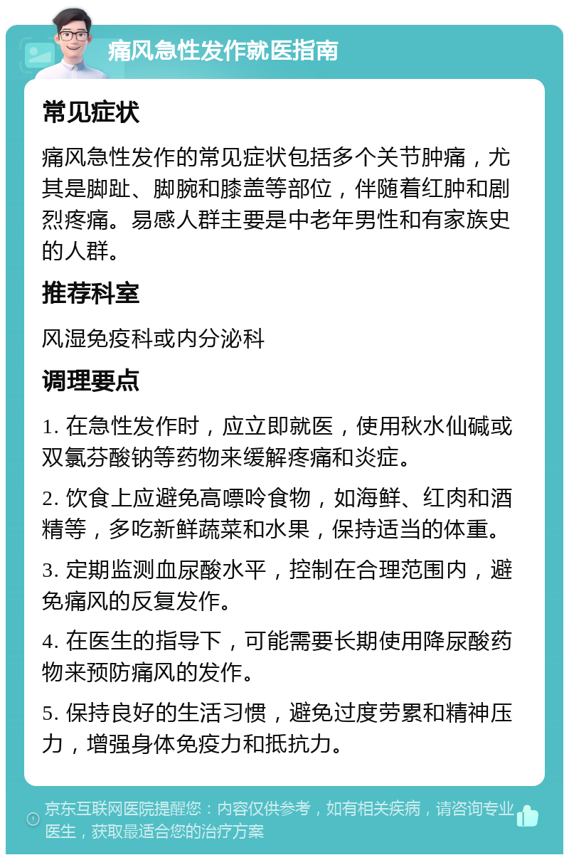 痛风急性发作就医指南 常见症状 痛风急性发作的常见症状包括多个关节肿痛，尤其是脚趾、脚腕和膝盖等部位，伴随着红肿和剧烈疼痛。易感人群主要是中老年男性和有家族史的人群。 推荐科室 风湿免疫科或内分泌科 调理要点 1. 在急性发作时，应立即就医，使用秋水仙碱或双氯芬酸钠等药物来缓解疼痛和炎症。 2. 饮食上应避免高嘌呤食物，如海鲜、红肉和酒精等，多吃新鲜蔬菜和水果，保持适当的体重。 3. 定期监测血尿酸水平，控制在合理范围内，避免痛风的反复发作。 4. 在医生的指导下，可能需要长期使用降尿酸药物来预防痛风的发作。 5. 保持良好的生活习惯，避免过度劳累和精神压力，增强身体免疫力和抵抗力。