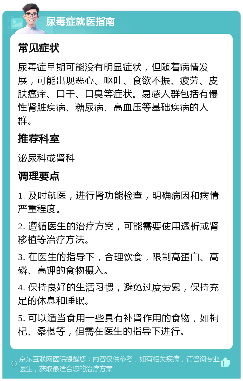 尿毒症就医指南 常见症状 尿毒症早期可能没有明显症状，但随着病情发展，可能出现恶心、呕吐、食欲不振、疲劳、皮肤瘙痒、口干、口臭等症状。易感人群包括有慢性肾脏疾病、糖尿病、高血压等基础疾病的人群。 推荐科室 泌尿科或肾科 调理要点 1. 及时就医，进行肾功能检查，明确病因和病情严重程度。 2. 遵循医生的治疗方案，可能需要使用透析或肾移植等治疗方法。 3. 在医生的指导下，合理饮食，限制高蛋白、高磷、高钾的食物摄入。 4. 保持良好的生活习惯，避免过度劳累，保持充足的休息和睡眠。 5. 可以适当食用一些具有补肾作用的食物，如枸杞、桑椹等，但需在医生的指导下进行。