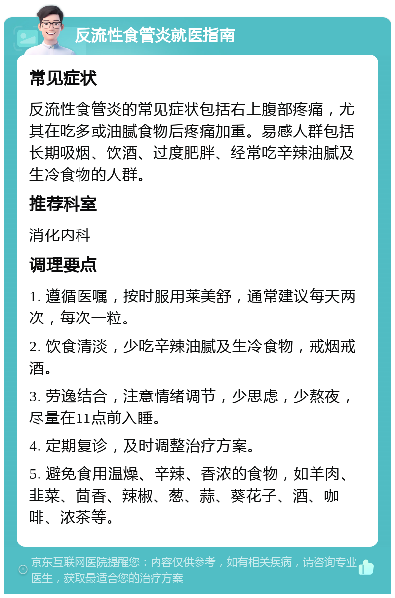 反流性食管炎就医指南 常见症状 反流性食管炎的常见症状包括右上腹部疼痛，尤其在吃多或油腻食物后疼痛加重。易感人群包括长期吸烟、饮酒、过度肥胖、经常吃辛辣油腻及生冷食物的人群。 推荐科室 消化内科 调理要点 1. 遵循医嘱，按时服用莱美舒，通常建议每天两次，每次一粒。 2. 饮食清淡，少吃辛辣油腻及生冷食物，戒烟戒酒。 3. 劳逸结合，注意情绪调节，少思虑，少熬夜，尽量在11点前入睡。 4. 定期复诊，及时调整治疗方案。 5. 避免食用温燥、辛辣、香浓的食物，如羊肉、韭菜、茴香、辣椒、葱、蒜、葵花子、酒、咖啡、浓茶等。