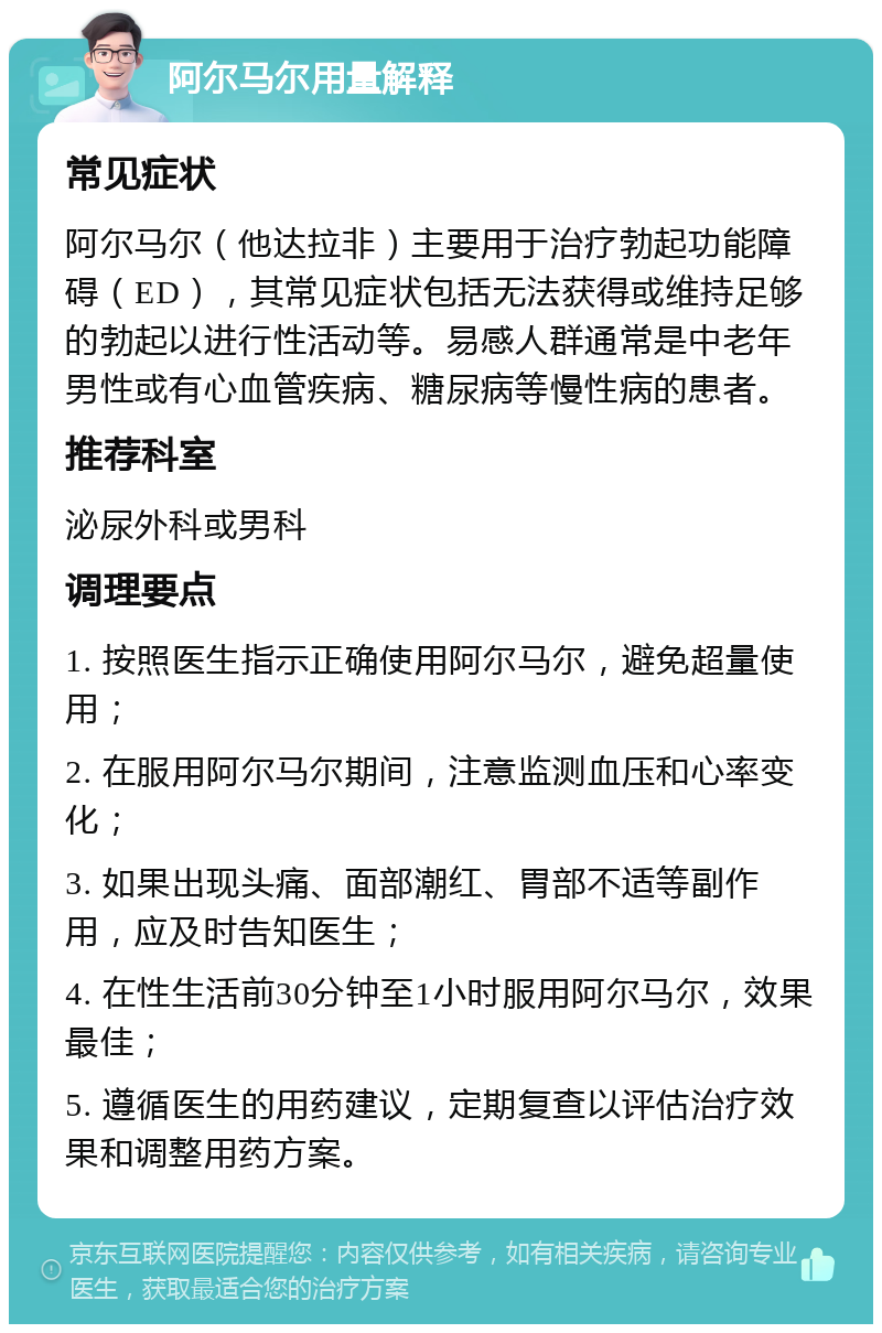 阿尔马尔用量解释 常见症状 阿尔马尔（他达拉非）主要用于治疗勃起功能障碍（ED），其常见症状包括无法获得或维持足够的勃起以进行性活动等。易感人群通常是中老年男性或有心血管疾病、糖尿病等慢性病的患者。 推荐科室 泌尿外科或男科 调理要点 1. 按照医生指示正确使用阿尔马尔，避免超量使用； 2. 在服用阿尔马尔期间，注意监测血压和心率变化； 3. 如果出现头痛、面部潮红、胃部不适等副作用，应及时告知医生； 4. 在性生活前30分钟至1小时服用阿尔马尔，效果最佳； 5. 遵循医生的用药建议，定期复查以评估治疗效果和调整用药方案。