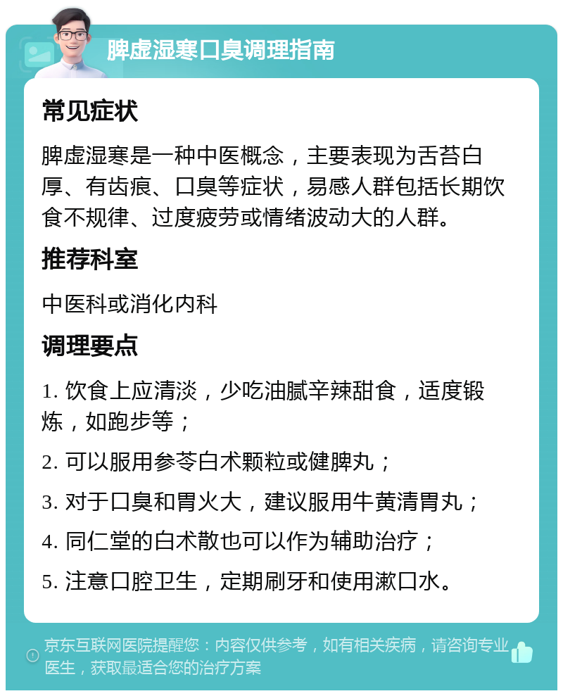 脾虚湿寒口臭调理指南 常见症状 脾虚湿寒是一种中医概念，主要表现为舌苔白厚、有齿痕、口臭等症状，易感人群包括长期饮食不规律、过度疲劳或情绪波动大的人群。 推荐科室 中医科或消化内科 调理要点 1. 饮食上应清淡，少吃油腻辛辣甜食，适度锻炼，如跑步等； 2. 可以服用参苓白术颗粒或健脾丸； 3. 对于口臭和胃火大，建议服用牛黄清胃丸； 4. 同仁堂的白术散也可以作为辅助治疗； 5. 注意口腔卫生，定期刷牙和使用漱口水。