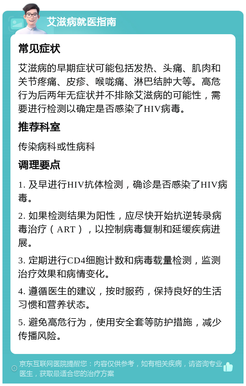 艾滋病就医指南 常见症状 艾滋病的早期症状可能包括发热、头痛、肌肉和关节疼痛、皮疹、喉咙痛、淋巴结肿大等。高危行为后两年无症状并不排除艾滋病的可能性，需要进行检测以确定是否感染了HIV病毒。 推荐科室 传染病科或性病科 调理要点 1. 及早进行HIV抗体检测，确诊是否感染了HIV病毒。 2. 如果检测结果为阳性，应尽快开始抗逆转录病毒治疗（ART），以控制病毒复制和延缓疾病进展。 3. 定期进行CD4细胞计数和病毒载量检测，监测治疗效果和病情变化。 4. 遵循医生的建议，按时服药，保持良好的生活习惯和营养状态。 5. 避免高危行为，使用安全套等防护措施，减少传播风险。