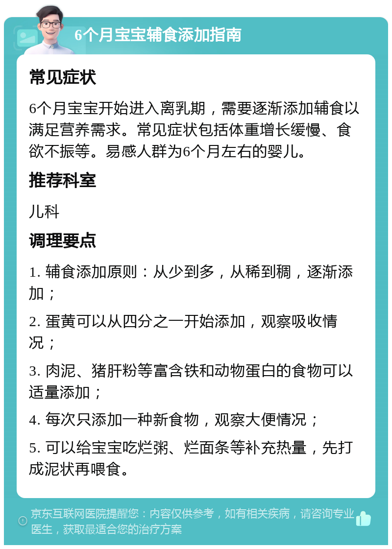 6个月宝宝辅食添加指南 常见症状 6个月宝宝开始进入离乳期，需要逐渐添加辅食以满足营养需求。常见症状包括体重增长缓慢、食欲不振等。易感人群为6个月左右的婴儿。 推荐科室 儿科 调理要点 1. 辅食添加原则：从少到多，从稀到稠，逐渐添加； 2. 蛋黄可以从四分之一开始添加，观察吸收情况； 3. 肉泥、猪肝粉等富含铁和动物蛋白的食物可以适量添加； 4. 每次只添加一种新食物，观察大便情况； 5. 可以给宝宝吃烂粥、烂面条等补充热量，先打成泥状再喂食。