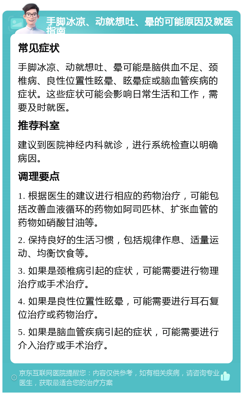 手脚冰凉、动就想吐、晕的可能原因及就医指南 常见症状 手脚冰凉、动就想吐、晕可能是脑供血不足、颈椎病、良性位置性眩晕、眩晕症或脑血管疾病的症状。这些症状可能会影响日常生活和工作，需要及时就医。 推荐科室 建议到医院神经内科就诊，进行系统检查以明确病因。 调理要点 1. 根据医生的建议进行相应的药物治疗，可能包括改善血液循环的药物如阿司匹林、扩张血管的药物如硝酸甘油等。 2. 保持良好的生活习惯，包括规律作息、适量运动、均衡饮食等。 3. 如果是颈椎病引起的症状，可能需要进行物理治疗或手术治疗。 4. 如果是良性位置性眩晕，可能需要进行耳石复位治疗或药物治疗。 5. 如果是脑血管疾病引起的症状，可能需要进行介入治疗或手术治疗。