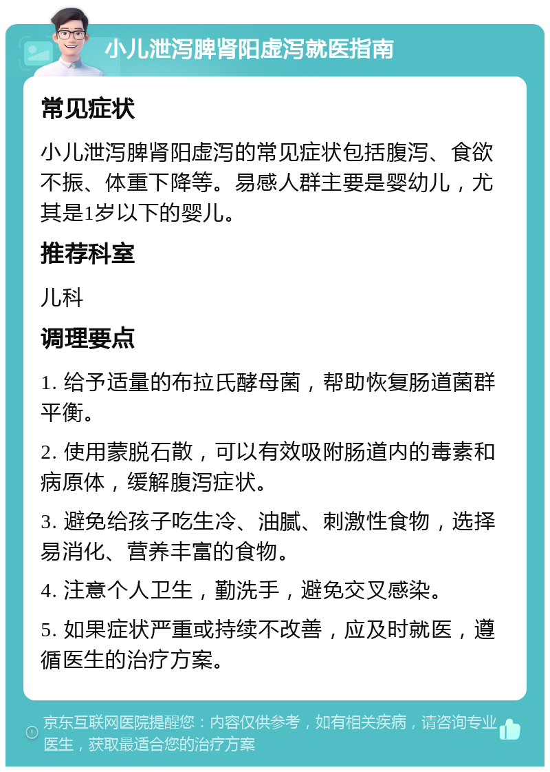 小儿泄泻脾肾阳虚泻就医指南 常见症状 小儿泄泻脾肾阳虚泻的常见症状包括腹泻、食欲不振、体重下降等。易感人群主要是婴幼儿，尤其是1岁以下的婴儿。 推荐科室 儿科 调理要点 1. 给予适量的布拉氏酵母菌，帮助恢复肠道菌群平衡。 2. 使用蒙脱石散，可以有效吸附肠道内的毒素和病原体，缓解腹泻症状。 3. 避免给孩子吃生冷、油腻、刺激性食物，选择易消化、营养丰富的食物。 4. 注意个人卫生，勤洗手，避免交叉感染。 5. 如果症状严重或持续不改善，应及时就医，遵循医生的治疗方案。