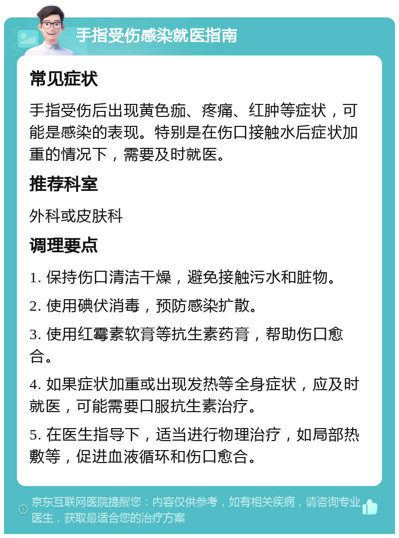 手指受伤感染就医指南 常见症状 手指受伤后出现黄色痂、疼痛、红肿等症状，可能是感染的表现。特别是在伤口接触水后症状加重的情况下，需要及时就医。 推荐科室 外科或皮肤科 调理要点 1. 保持伤口清洁干燥，避免接触污水和脏物。 2. 使用碘伏消毒，预防感染扩散。 3. 使用红霉素软膏等抗生素药膏，帮助伤口愈合。 4. 如果症状加重或出现发热等全身症状，应及时就医，可能需要口服抗生素治疗。 5. 在医生指导下，适当进行物理治疗，如局部热敷等，促进血液循环和伤口愈合。