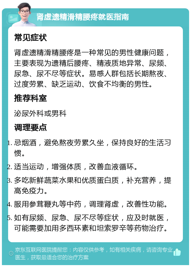 肾虚遗精滑精腰疼就医指南 常见症状 肾虚遗精滑精腰疼是一种常见的男性健康问题，主要表现为遗精后腰疼、精液质地异常、尿频、尿急、尿不尽等症状。易感人群包括长期熬夜、过度劳累、缺乏运动、饮食不均衡的男性。 推荐科室 泌尿外科或男科 调理要点 忌烟酒，避免熬夜劳累久坐，保持良好的生活习惯。 适当运动，增强体质，改善血液循环。 多吃新鲜蔬菜水果和优质蛋白质，补充营养，提高免疫力。 服用参茸鞭丸等中药，调理肾虚，改善性功能。 如有尿频、尿急、尿不尽等症状，应及时就医，可能需要加用多西环素和坦索罗辛等药物治疗。