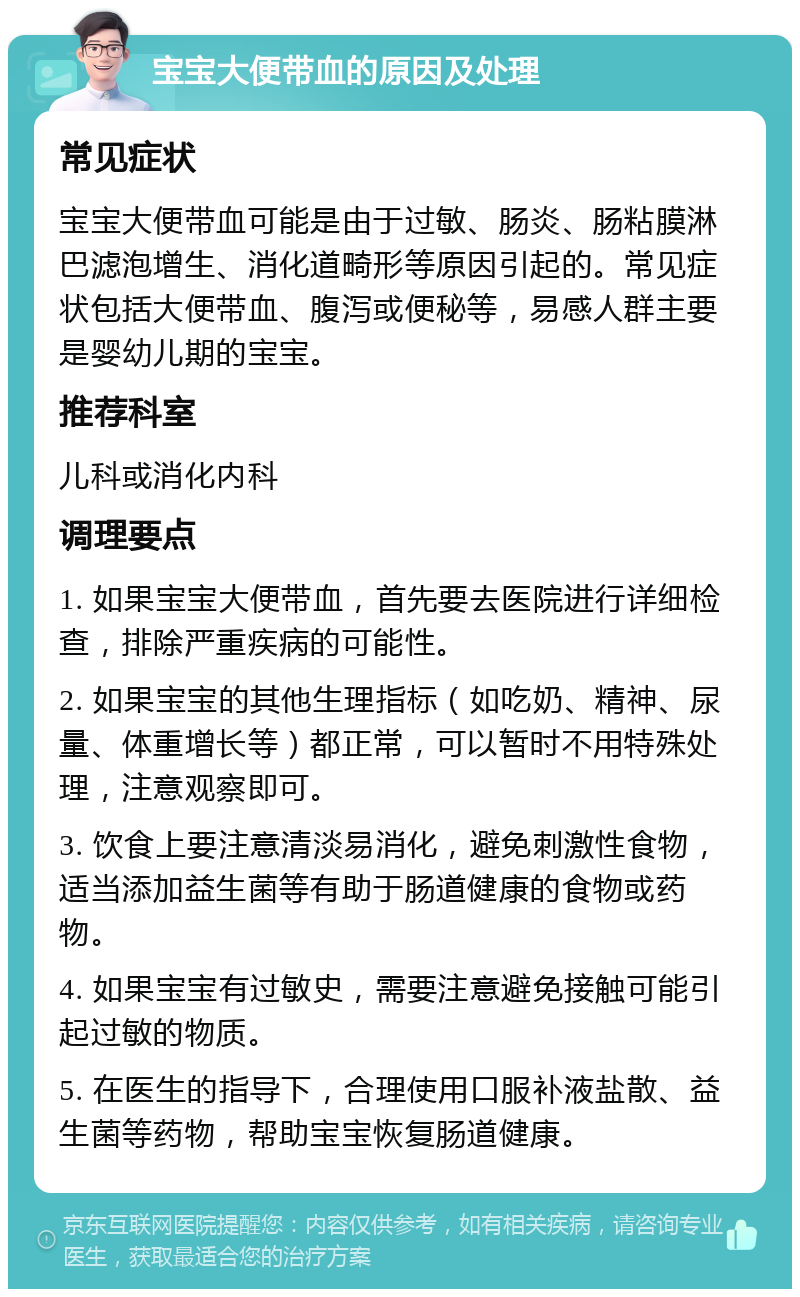 宝宝大便带血的原因及处理 常见症状 宝宝大便带血可能是由于过敏、肠炎、肠粘膜淋巴滤泡增生、消化道畸形等原因引起的。常见症状包括大便带血、腹泻或便秘等，易感人群主要是婴幼儿期的宝宝。 推荐科室 儿科或消化内科 调理要点 1. 如果宝宝大便带血，首先要去医院进行详细检查，排除严重疾病的可能性。 2. 如果宝宝的其他生理指标（如吃奶、精神、尿量、体重增长等）都正常，可以暂时不用特殊处理，注意观察即可。 3. 饮食上要注意清淡易消化，避免刺激性食物，适当添加益生菌等有助于肠道健康的食物或药物。 4. 如果宝宝有过敏史，需要注意避免接触可能引起过敏的物质。 5. 在医生的指导下，合理使用口服补液盐散、益生菌等药物，帮助宝宝恢复肠道健康。