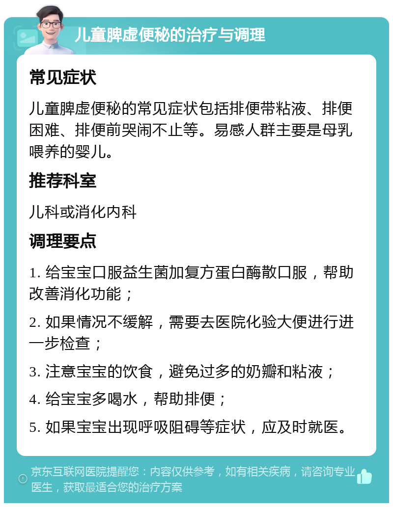 儿童脾虚便秘的治疗与调理 常见症状 儿童脾虚便秘的常见症状包括排便带粘液、排便困难、排便前哭闹不止等。易感人群主要是母乳喂养的婴儿。 推荐科室 儿科或消化内科 调理要点 1. 给宝宝口服益生菌加复方蛋白酶散口服，帮助改善消化功能； 2. 如果情况不缓解，需要去医院化验大便进行进一步检查； 3. 注意宝宝的饮食，避免过多的奶瓣和粘液； 4. 给宝宝多喝水，帮助排便； 5. 如果宝宝出现呼吸阻碍等症状，应及时就医。