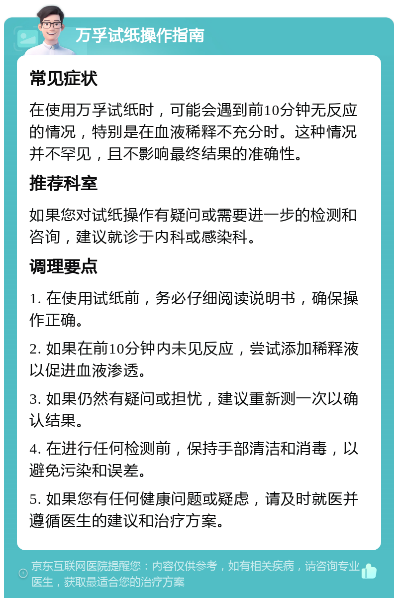 万孚试纸操作指南 常见症状 在使用万孚试纸时，可能会遇到前10分钟无反应的情况，特别是在血液稀释不充分时。这种情况并不罕见，且不影响最终结果的准确性。 推荐科室 如果您对试纸操作有疑问或需要进一步的检测和咨询，建议就诊于内科或感染科。 调理要点 1. 在使用试纸前，务必仔细阅读说明书，确保操作正确。 2. 如果在前10分钟内未见反应，尝试添加稀释液以促进血液渗透。 3. 如果仍然有疑问或担忧，建议重新测一次以确认结果。 4. 在进行任何检测前，保持手部清洁和消毒，以避免污染和误差。 5. 如果您有任何健康问题或疑虑，请及时就医并遵循医生的建议和治疗方案。