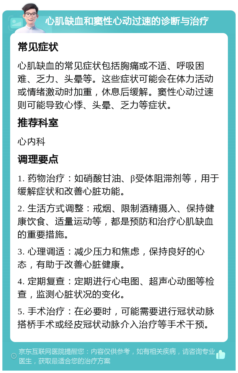 心肌缺血和窦性心动过速的诊断与治疗 常见症状 心肌缺血的常见症状包括胸痛或不适、呼吸困难、乏力、头晕等。这些症状可能会在体力活动或情绪激动时加重，休息后缓解。窦性心动过速则可能导致心悸、头晕、乏力等症状。 推荐科室 心内科 调理要点 1. 药物治疗：如硝酸甘油、β受体阻滞剂等，用于缓解症状和改善心脏功能。 2. 生活方式调整：戒烟、限制酒精摄入、保持健康饮食、适量运动等，都是预防和治疗心肌缺血的重要措施。 3. 心理调适：减少压力和焦虑，保持良好的心态，有助于改善心脏健康。 4. 定期复查：定期进行心电图、超声心动图等检查，监测心脏状况的变化。 5. 手术治疗：在必要时，可能需要进行冠状动脉搭桥手术或经皮冠状动脉介入治疗等手术干预。