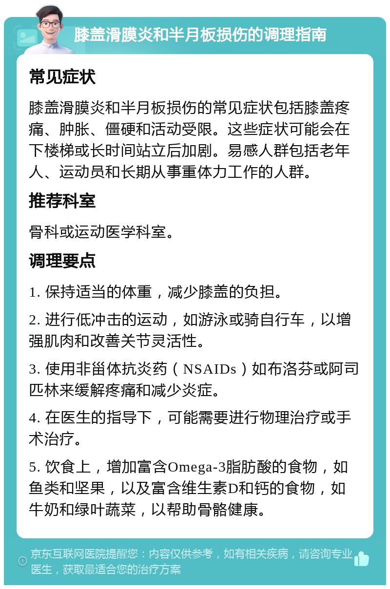 膝盖滑膜炎和半月板损伤的调理指南 常见症状 膝盖滑膜炎和半月板损伤的常见症状包括膝盖疼痛、肿胀、僵硬和活动受限。这些症状可能会在下楼梯或长时间站立后加剧。易感人群包括老年人、运动员和长期从事重体力工作的人群。 推荐科室 骨科或运动医学科室。 调理要点 1. 保持适当的体重，减少膝盖的负担。 2. 进行低冲击的运动，如游泳或骑自行车，以增强肌肉和改善关节灵活性。 3. 使用非甾体抗炎药（NSAIDs）如布洛芬或阿司匹林来缓解疼痛和减少炎症。 4. 在医生的指导下，可能需要进行物理治疗或手术治疗。 5. 饮食上，增加富含Omega-3脂肪酸的食物，如鱼类和坚果，以及富含维生素D和钙的食物，如牛奶和绿叶蔬菜，以帮助骨骼健康。