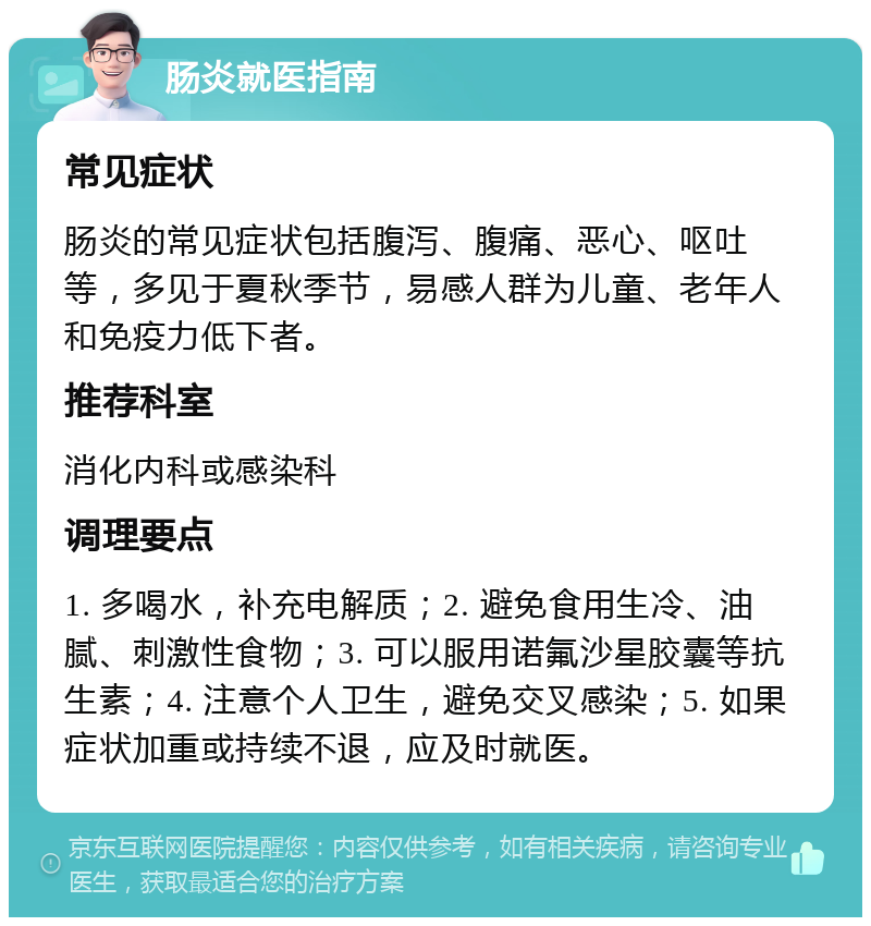 肠炎就医指南 常见症状 肠炎的常见症状包括腹泻、腹痛、恶心、呕吐等，多见于夏秋季节，易感人群为儿童、老年人和免疫力低下者。 推荐科室 消化内科或感染科 调理要点 1. 多喝水，补充电解质；2. 避免食用生冷、油腻、刺激性食物；3. 可以服用诺氟沙星胶囊等抗生素；4. 注意个人卫生，避免交叉感染；5. 如果症状加重或持续不退，应及时就医。