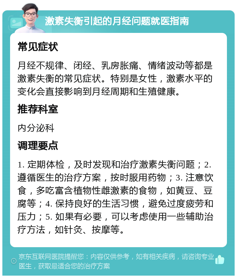 激素失衡引起的月经问题就医指南 常见症状 月经不规律、闭经、乳房胀痛、情绪波动等都是激素失衡的常见症状。特别是女性，激素水平的变化会直接影响到月经周期和生殖健康。 推荐科室 内分泌科 调理要点 1. 定期体检，及时发现和治疗激素失衡问题；2. 遵循医生的治疗方案，按时服用药物；3. 注意饮食，多吃富含植物性雌激素的食物，如黄豆、豆腐等；4. 保持良好的生活习惯，避免过度疲劳和压力；5. 如果有必要，可以考虑使用一些辅助治疗方法，如针灸、按摩等。