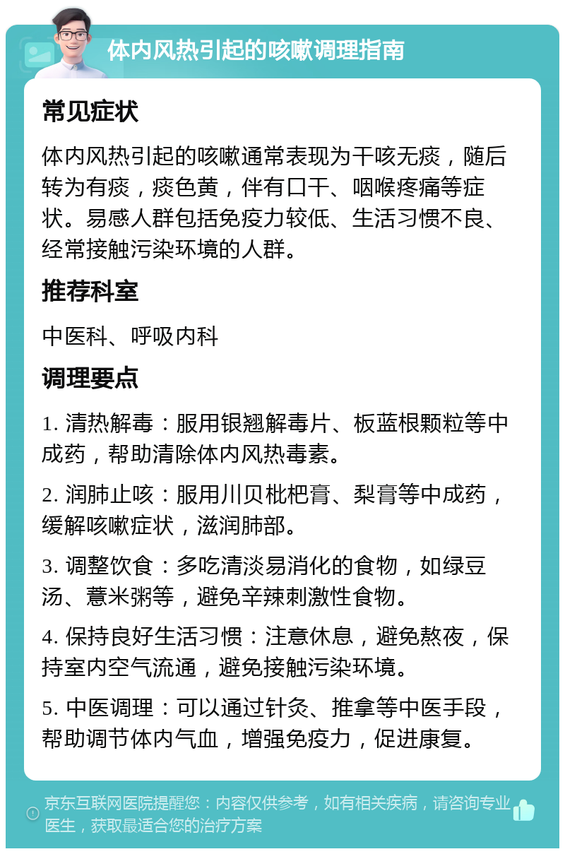 体内风热引起的咳嗽调理指南 常见症状 体内风热引起的咳嗽通常表现为干咳无痰，随后转为有痰，痰色黄，伴有口干、咽喉疼痛等症状。易感人群包括免疫力较低、生活习惯不良、经常接触污染环境的人群。 推荐科室 中医科、呼吸内科 调理要点 1. 清热解毒：服用银翘解毒片、板蓝根颗粒等中成药，帮助清除体内风热毒素。 2. 润肺止咳：服用川贝枇杷膏、梨膏等中成药，缓解咳嗽症状，滋润肺部。 3. 调整饮食：多吃清淡易消化的食物，如绿豆汤、薏米粥等，避免辛辣刺激性食物。 4. 保持良好生活习惯：注意休息，避免熬夜，保持室内空气流通，避免接触污染环境。 5. 中医调理：可以通过针灸、推拿等中医手段，帮助调节体内气血，增强免疫力，促进康复。