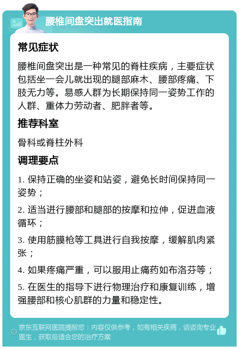 腰椎间盘突出就医指南 常见症状 腰椎间盘突出是一种常见的脊柱疾病，主要症状包括坐一会儿就出现的腿部麻木、腰部疼痛、下肢无力等。易感人群为长期保持同一姿势工作的人群、重体力劳动者、肥胖者等。 推荐科室 骨科或脊柱外科 调理要点 1. 保持正确的坐姿和站姿，避免长时间保持同一姿势； 2. 适当进行腰部和腿部的按摩和拉伸，促进血液循环； 3. 使用筋膜枪等工具进行自我按摩，缓解肌肉紧张； 4. 如果疼痛严重，可以服用止痛药如布洛芬等； 5. 在医生的指导下进行物理治疗和康复训练，增强腰部和核心肌群的力量和稳定性。