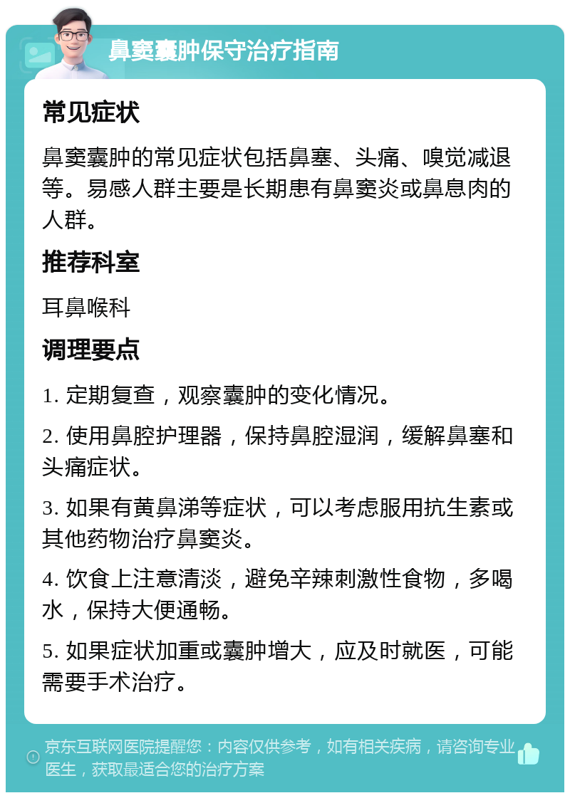 鼻窦囊肿保守治疗指南 常见症状 鼻窦囊肿的常见症状包括鼻塞、头痛、嗅觉减退等。易感人群主要是长期患有鼻窦炎或鼻息肉的人群。 推荐科室 耳鼻喉科 调理要点 1. 定期复查，观察囊肿的变化情况。 2. 使用鼻腔护理器，保持鼻腔湿润，缓解鼻塞和头痛症状。 3. 如果有黄鼻涕等症状，可以考虑服用抗生素或其他药物治疗鼻窦炎。 4. 饮食上注意清淡，避免辛辣刺激性食物，多喝水，保持大便通畅。 5. 如果症状加重或囊肿增大，应及时就医，可能需要手术治疗。