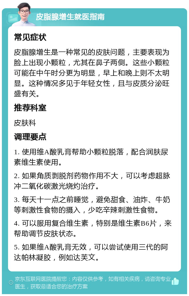 皮脂腺增生就医指南 常见症状 皮脂腺增生是一种常见的皮肤问题，主要表现为脸上出现小颗粒，尤其在鼻子两侧。这些小颗粒可能在中午时分更为明显，早上和晚上则不太明显。这种情况多见于年轻女性，且与皮质分泌旺盛有关。 推荐科室 皮肤科 调理要点 1. 使用维A酸乳膏帮助小颗粒脱落，配合润肤尿素维生素使用。 2. 如果角质剥脱剂药物作用不大，可以考虑超脉冲二氧化碳激光烧灼治疗。 3. 每天十一点之前睡觉，避免甜食、油炸、牛奶等刺激性食物的摄入，少吃辛辣刺激性食物。 4. 可以服用复合维生素，特别是维生素B6片，来帮助调节皮肤状态。 5. 如果维A酸乳膏无效，可以尝试使用三代的阿达帕林凝胶，例如达芙文。