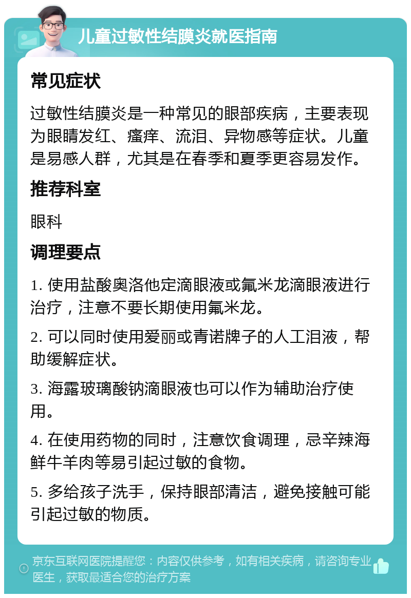 儿童过敏性结膜炎就医指南 常见症状 过敏性结膜炎是一种常见的眼部疾病，主要表现为眼睛发红、瘙痒、流泪、异物感等症状。儿童是易感人群，尤其是在春季和夏季更容易发作。 推荐科室 眼科 调理要点 1. 使用盐酸奥洛他定滴眼液或氟米龙滴眼液进行治疗，注意不要长期使用氟米龙。 2. 可以同时使用爱丽或青诺牌子的人工泪液，帮助缓解症状。 3. 海露玻璃酸钠滴眼液也可以作为辅助治疗使用。 4. 在使用药物的同时，注意饮食调理，忌辛辣海鲜牛羊肉等易引起过敏的食物。 5. 多给孩子洗手，保持眼部清洁，避免接触可能引起过敏的物质。