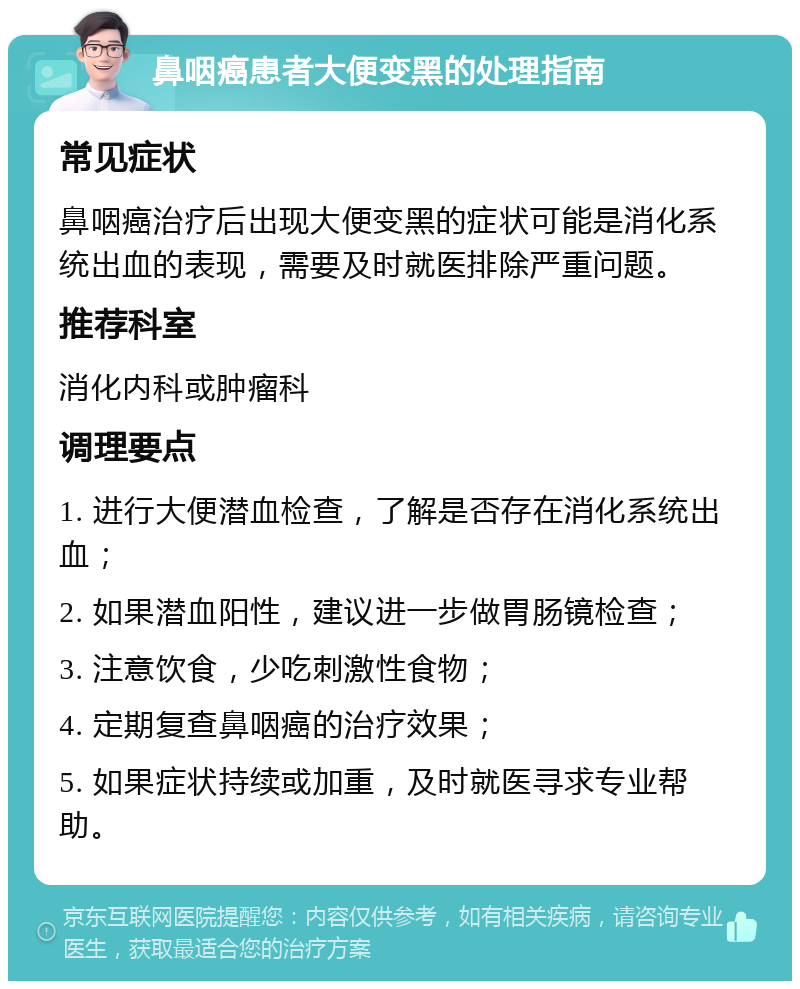 鼻咽癌患者大便变黑的处理指南 常见症状 鼻咽癌治疗后出现大便变黑的症状可能是消化系统出血的表现，需要及时就医排除严重问题。 推荐科室 消化内科或肿瘤科 调理要点 1. 进行大便潜血检查，了解是否存在消化系统出血； 2. 如果潜血阳性，建议进一步做胃肠镜检查； 3. 注意饮食，少吃刺激性食物； 4. 定期复查鼻咽癌的治疗效果； 5. 如果症状持续或加重，及时就医寻求专业帮助。