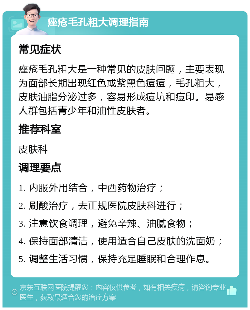 痤疮毛孔粗大调理指南 常见症状 痤疮毛孔粗大是一种常见的皮肤问题，主要表现为面部长期出现红色或紫黑色痘痘，毛孔粗大，皮肤油脂分泌过多，容易形成痘坑和痘印。易感人群包括青少年和油性皮肤者。 推荐科室 皮肤科 调理要点 1. 内服外用结合，中西药物治疗； 2. 刷酸治疗，去正规医院皮肤科进行； 3. 注意饮食调理，避免辛辣、油腻食物； 4. 保持面部清洁，使用适合自己皮肤的洗面奶； 5. 调整生活习惯，保持充足睡眠和合理作息。