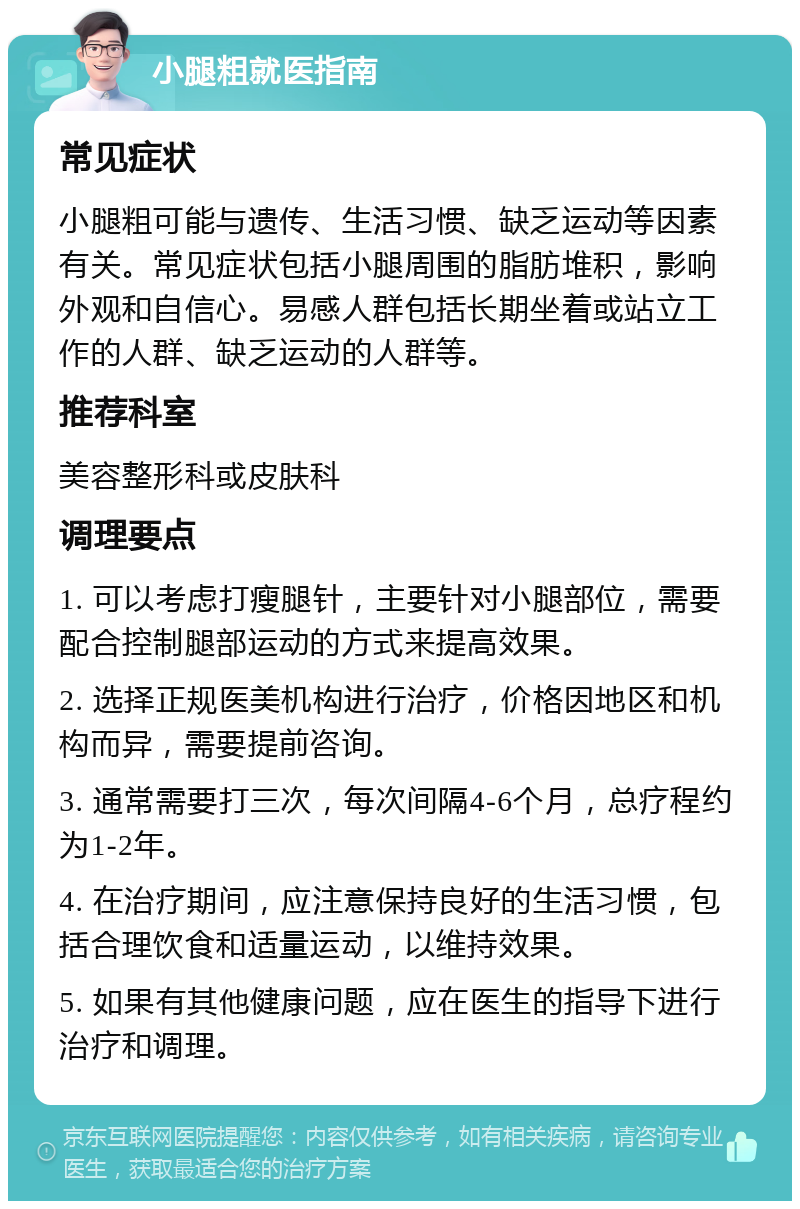 小腿粗就医指南 常见症状 小腿粗可能与遗传、生活习惯、缺乏运动等因素有关。常见症状包括小腿周围的脂肪堆积，影响外观和自信心。易感人群包括长期坐着或站立工作的人群、缺乏运动的人群等。 推荐科室 美容整形科或皮肤科 调理要点 1. 可以考虑打瘦腿针，主要针对小腿部位，需要配合控制腿部运动的方式来提高效果。 2. 选择正规医美机构进行治疗，价格因地区和机构而异，需要提前咨询。 3. 通常需要打三次，每次间隔4-6个月，总疗程约为1-2年。 4. 在治疗期间，应注意保持良好的生活习惯，包括合理饮食和适量运动，以维持效果。 5. 如果有其他健康问题，应在医生的指导下进行治疗和调理。