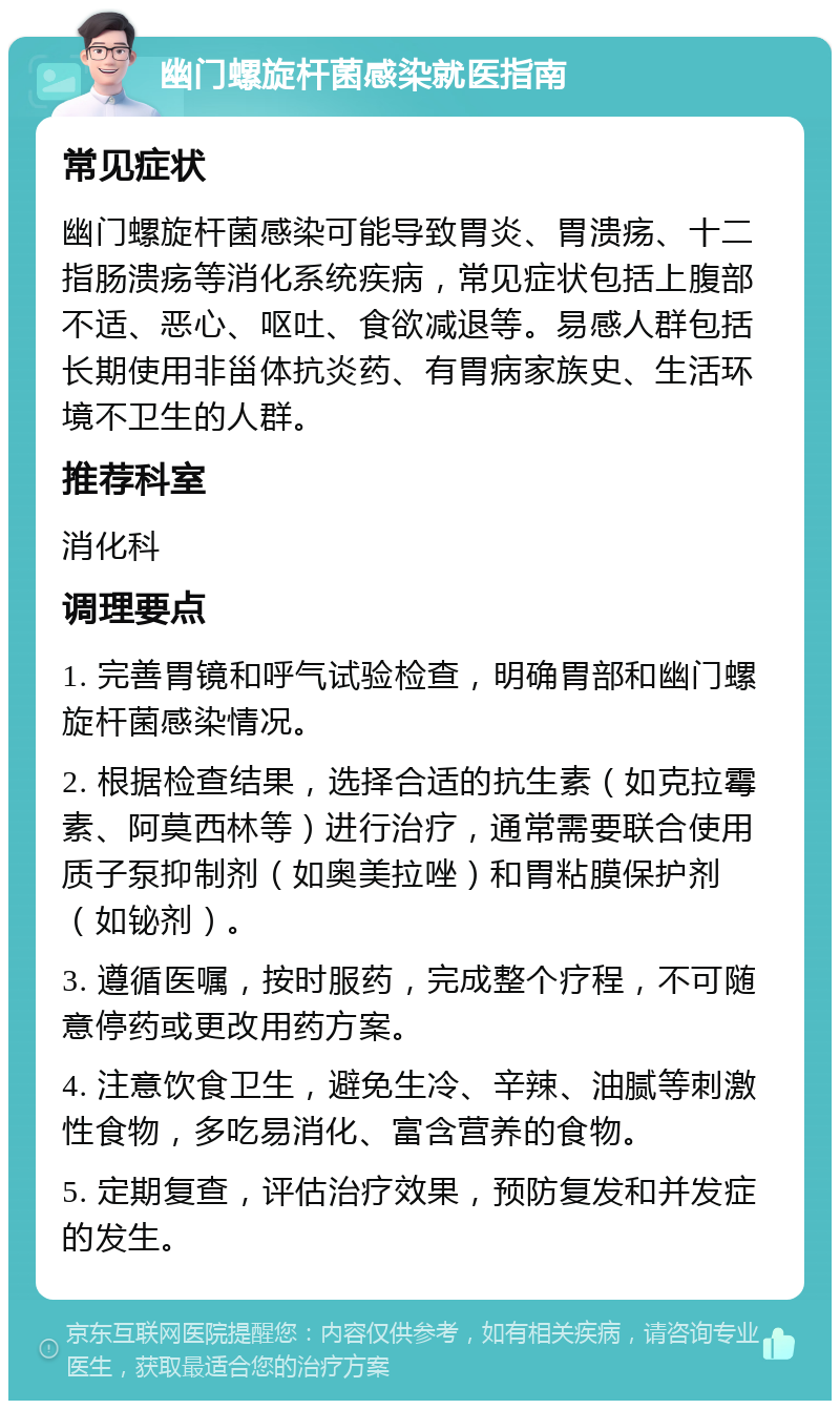 幽门螺旋杆菌感染就医指南 常见症状 幽门螺旋杆菌感染可能导致胃炎、胃溃疡、十二指肠溃疡等消化系统疾病，常见症状包括上腹部不适、恶心、呕吐、食欲减退等。易感人群包括长期使用非甾体抗炎药、有胃病家族史、生活环境不卫生的人群。 推荐科室 消化科 调理要点 1. 完善胃镜和呼气试验检查，明确胃部和幽门螺旋杆菌感染情况。 2. 根据检查结果，选择合适的抗生素（如克拉霉素、阿莫西林等）进行治疗，通常需要联合使用质子泵抑制剂（如奥美拉唑）和胃粘膜保护剂（如铋剂）。 3. 遵循医嘱，按时服药，完成整个疗程，不可随意停药或更改用药方案。 4. 注意饮食卫生，避免生冷、辛辣、油腻等刺激性食物，多吃易消化、富含营养的食物。 5. 定期复查，评估治疗效果，预防复发和并发症的发生。