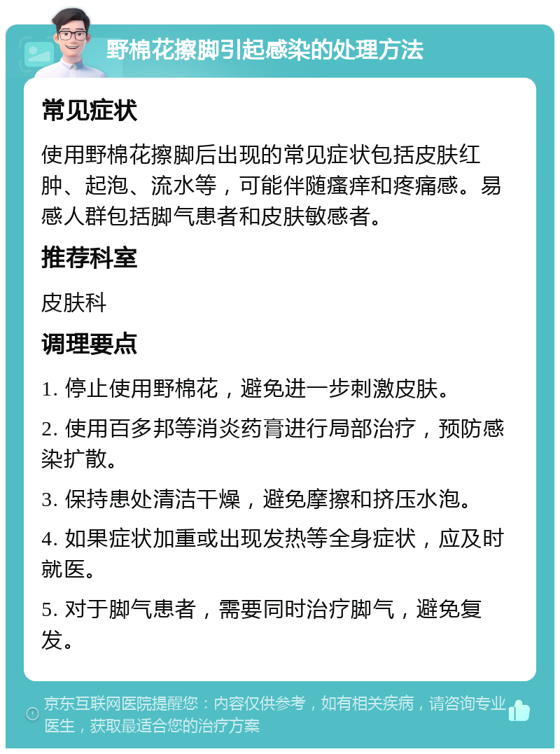 野棉花擦脚引起感染的处理方法 常见症状 使用野棉花擦脚后出现的常见症状包括皮肤红肿、起泡、流水等，可能伴随瘙痒和疼痛感。易感人群包括脚气患者和皮肤敏感者。 推荐科室 皮肤科 调理要点 1. 停止使用野棉花，避免进一步刺激皮肤。 2. 使用百多邦等消炎药膏进行局部治疗，预防感染扩散。 3. 保持患处清洁干燥，避免摩擦和挤压水泡。 4. 如果症状加重或出现发热等全身症状，应及时就医。 5. 对于脚气患者，需要同时治疗脚气，避免复发。