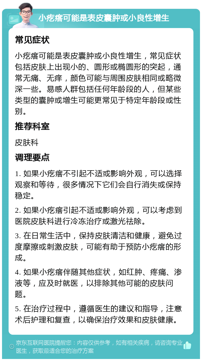 小疙瘩可能是表皮囊肿或小良性增生 常见症状 小疙瘩可能是表皮囊肿或小良性增生，常见症状包括皮肤上出现小的、圆形或椭圆形的突起，通常无痛、无痒，颜色可能与周围皮肤相同或略微深一些。易感人群包括任何年龄段的人，但某些类型的囊肿或增生可能更常见于特定年龄段或性别。 推荐科室 皮肤科 调理要点 1. 如果小疙瘩不引起不适或影响外观，可以选择观察和等待，很多情况下它们会自行消失或保持稳定。 2. 如果小疙瘩引起不适或影响外观，可以考虑到医院皮肤科进行冷冻治疗或激光祛除。 3. 在日常生活中，保持皮肤清洁和健康，避免过度摩擦或刺激皮肤，可能有助于预防小疙瘩的形成。 4. 如果小疙瘩伴随其他症状，如红肿、疼痛、渗液等，应及时就医，以排除其他可能的皮肤问题。 5. 在治疗过程中，遵循医生的建议和指导，注意术后护理和复查，以确保治疗效果和皮肤健康。