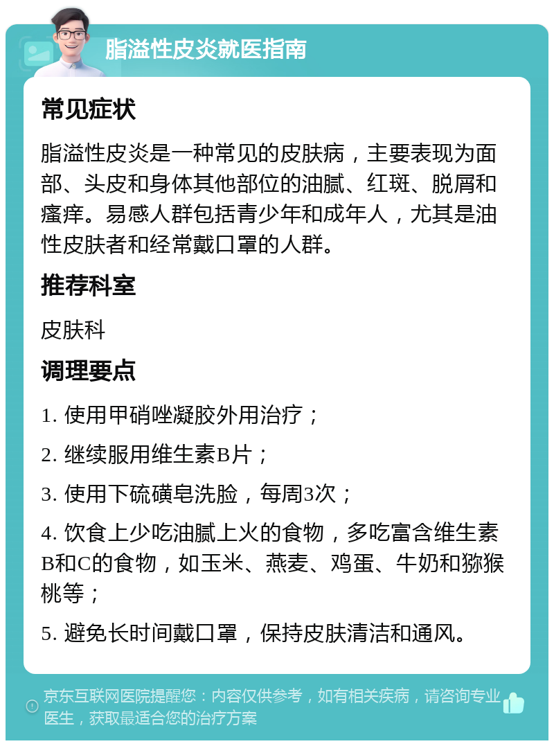 脂溢性皮炎就医指南 常见症状 脂溢性皮炎是一种常见的皮肤病，主要表现为面部、头皮和身体其他部位的油腻、红斑、脱屑和瘙痒。易感人群包括青少年和成年人，尤其是油性皮肤者和经常戴口罩的人群。 推荐科室 皮肤科 调理要点 1. 使用甲硝唑凝胶外用治疗； 2. 继续服用维生素B片； 3. 使用下硫磺皂洗脸，每周3次； 4. 饮食上少吃油腻上火的食物，多吃富含维生素B和C的食物，如玉米、燕麦、鸡蛋、牛奶和猕猴桃等； 5. 避免长时间戴口罩，保持皮肤清洁和通风。