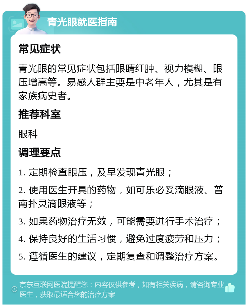 青光眼就医指南 常见症状 青光眼的常见症状包括眼睛红肿、视力模糊、眼压增高等。易感人群主要是中老年人，尤其是有家族病史者。 推荐科室 眼科 调理要点 1. 定期检查眼压，及早发现青光眼； 2. 使用医生开具的药物，如可乐必妥滴眼液、普南扑灵滴眼液等； 3. 如果药物治疗无效，可能需要进行手术治疗； 4. 保持良好的生活习惯，避免过度疲劳和压力； 5. 遵循医生的建议，定期复查和调整治疗方案。