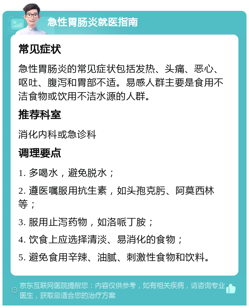 急性胃肠炎就医指南 常见症状 急性胃肠炎的常见症状包括发热、头痛、恶心、呕吐、腹泻和胃部不适。易感人群主要是食用不洁食物或饮用不洁水源的人群。 推荐科室 消化内科或急诊科 调理要点 1. 多喝水，避免脱水； 2. 遵医嘱服用抗生素，如头孢克肟、阿莫西林等； 3. 服用止泻药物，如洛哌丁胺； 4. 饮食上应选择清淡、易消化的食物； 5. 避免食用辛辣、油腻、刺激性食物和饮料。