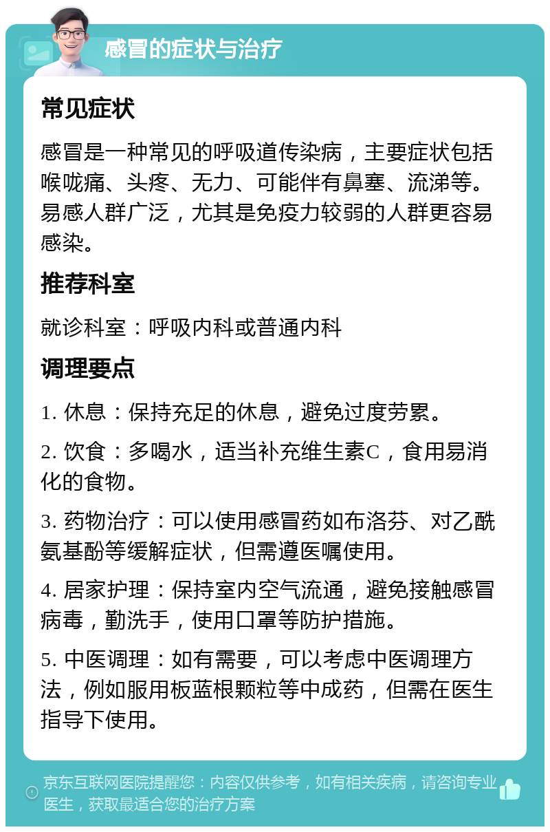 感冒的症状与治疗 常见症状 感冒是一种常见的呼吸道传染病，主要症状包括喉咙痛、头疼、无力、可能伴有鼻塞、流涕等。易感人群广泛，尤其是免疫力较弱的人群更容易感染。 推荐科室 就诊科室：呼吸内科或普通内科 调理要点 1. 休息：保持充足的休息，避免过度劳累。 2. 饮食：多喝水，适当补充维生素C，食用易消化的食物。 3. 药物治疗：可以使用感冒药如布洛芬、对乙酰氨基酚等缓解症状，但需遵医嘱使用。 4. 居家护理：保持室内空气流通，避免接触感冒病毒，勤洗手，使用口罩等防护措施。 5. 中医调理：如有需要，可以考虑中医调理方法，例如服用板蓝根颗粒等中成药，但需在医生指导下使用。