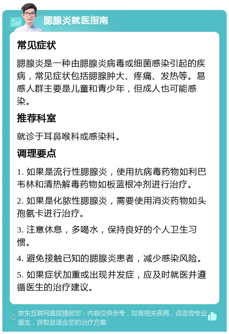 腮腺炎就医指南 常见症状 腮腺炎是一种由腮腺炎病毒或细菌感染引起的疾病，常见症状包括腮腺肿大、疼痛、发热等。易感人群主要是儿童和青少年，但成人也可能感染。 推荐科室 就诊于耳鼻喉科或感染科。 调理要点 1. 如果是流行性腮腺炎，使用抗病毒药物如利巴韦林和清热解毒药物如板蓝根冲剂进行治疗。 2. 如果是化脓性腮腺炎，需要使用消炎药物如头孢氨卡进行治疗。 3. 注意休息，多喝水，保持良好的个人卫生习惯。 4. 避免接触已知的腮腺炎患者，减少感染风险。 5. 如果症状加重或出现并发症，应及时就医并遵循医生的治疗建议。