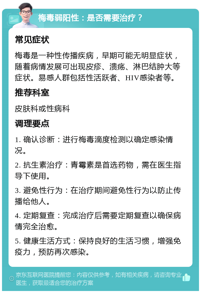 梅毒弱阳性：是否需要治疗？ 常见症状 梅毒是一种性传播疾病，早期可能无明显症状，随着病情发展可出现皮疹、溃疡、淋巴结肿大等症状。易感人群包括性活跃者、HIV感染者等。 推荐科室 皮肤科或性病科 调理要点 1. 确认诊断：进行梅毒滴度检测以确定感染情况。 2. 抗生素治疗：青霉素是首选药物，需在医生指导下使用。 3. 避免性行为：在治疗期间避免性行为以防止传播给他人。 4. 定期复查：完成治疗后需要定期复查以确保病情完全治愈。 5. 健康生活方式：保持良好的生活习惯，增强免疫力，预防再次感染。