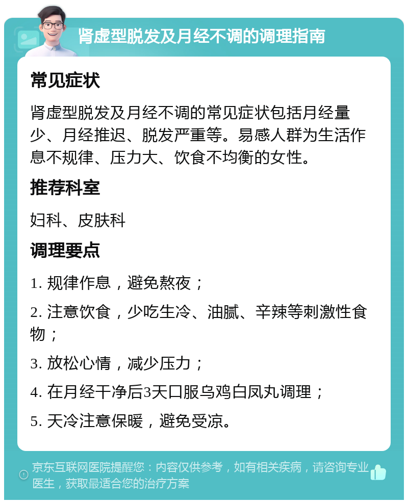 肾虚型脱发及月经不调的调理指南 常见症状 肾虚型脱发及月经不调的常见症状包括月经量少、月经推迟、脱发严重等。易感人群为生活作息不规律、压力大、饮食不均衡的女性。 推荐科室 妇科、皮肤科 调理要点 1. 规律作息，避免熬夜； 2. 注意饮食，少吃生冷、油腻、辛辣等刺激性食物； 3. 放松心情，减少压力； 4. 在月经干净后3天口服乌鸡白凤丸调理； 5. 天冷注意保暖，避免受凉。