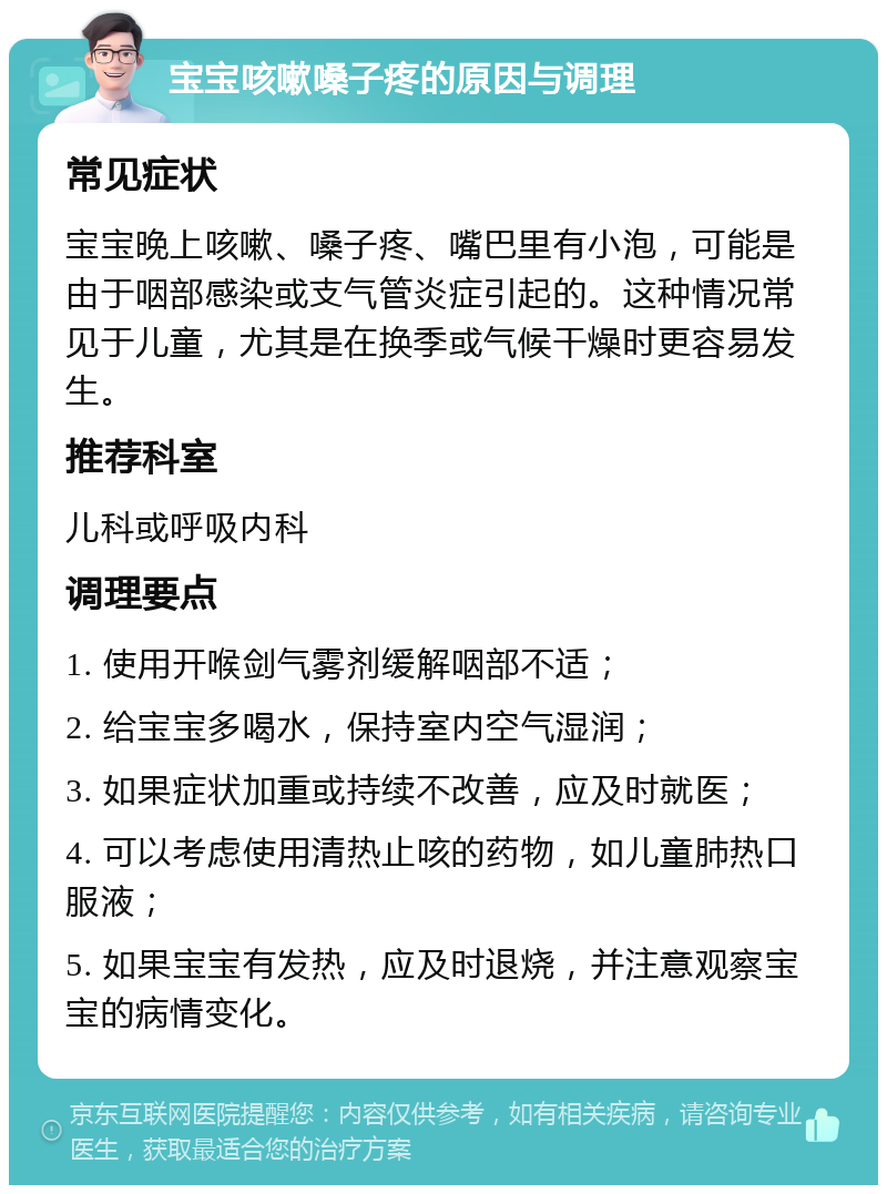 宝宝咳嗽嗓子疼的原因与调理 常见症状 宝宝晚上咳嗽、嗓子疼、嘴巴里有小泡，可能是由于咽部感染或支气管炎症引起的。这种情况常见于儿童，尤其是在换季或气候干燥时更容易发生。 推荐科室 儿科或呼吸内科 调理要点 1. 使用开喉剑气雾剂缓解咽部不适； 2. 给宝宝多喝水，保持室内空气湿润； 3. 如果症状加重或持续不改善，应及时就医； 4. 可以考虑使用清热止咳的药物，如儿童肺热口服液； 5. 如果宝宝有发热，应及时退烧，并注意观察宝宝的病情变化。