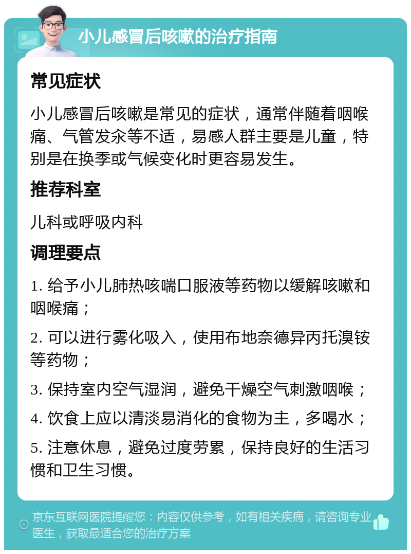 小儿感冒后咳嗽的治疗指南 常见症状 小儿感冒后咳嗽是常见的症状，通常伴随着咽喉痛、气管发汆等不适，易感人群主要是儿童，特别是在换季或气候变化时更容易发生。 推荐科室 儿科或呼吸内科 调理要点 1. 给予小儿肺热咳喘口服液等药物以缓解咳嗽和咽喉痛； 2. 可以进行雾化吸入，使用布地奈德异丙托溴铵等药物； 3. 保持室内空气湿润，避免干燥空气刺激咽喉； 4. 饮食上应以清淡易消化的食物为主，多喝水； 5. 注意休息，避免过度劳累，保持良好的生活习惯和卫生习惯。