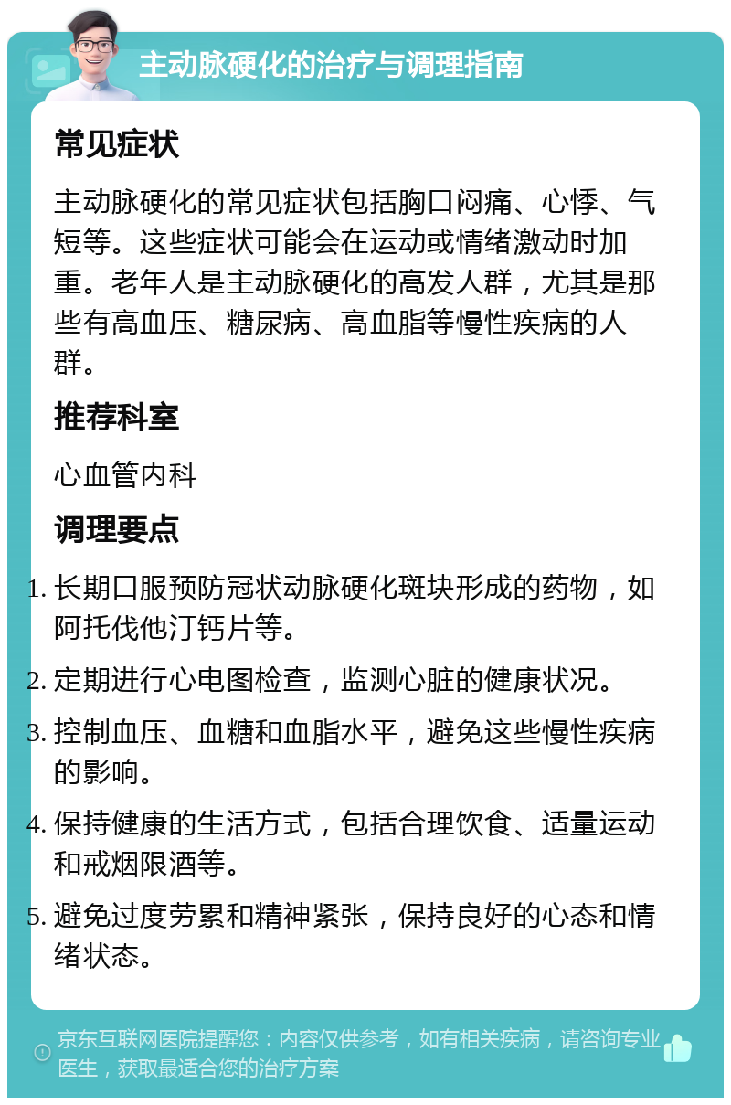 主动脉硬化的治疗与调理指南 常见症状 主动脉硬化的常见症状包括胸口闷痛、心悸、气短等。这些症状可能会在运动或情绪激动时加重。老年人是主动脉硬化的高发人群，尤其是那些有高血压、糖尿病、高血脂等慢性疾病的人群。 推荐科室 心血管内科 调理要点 长期口服预防冠状动脉硬化斑块形成的药物，如阿托伐他汀钙片等。 定期进行心电图检查，监测心脏的健康状况。 控制血压、血糖和血脂水平，避免这些慢性疾病的影响。 保持健康的生活方式，包括合理饮食、适量运动和戒烟限酒等。 避免过度劳累和精神紧张，保持良好的心态和情绪状态。