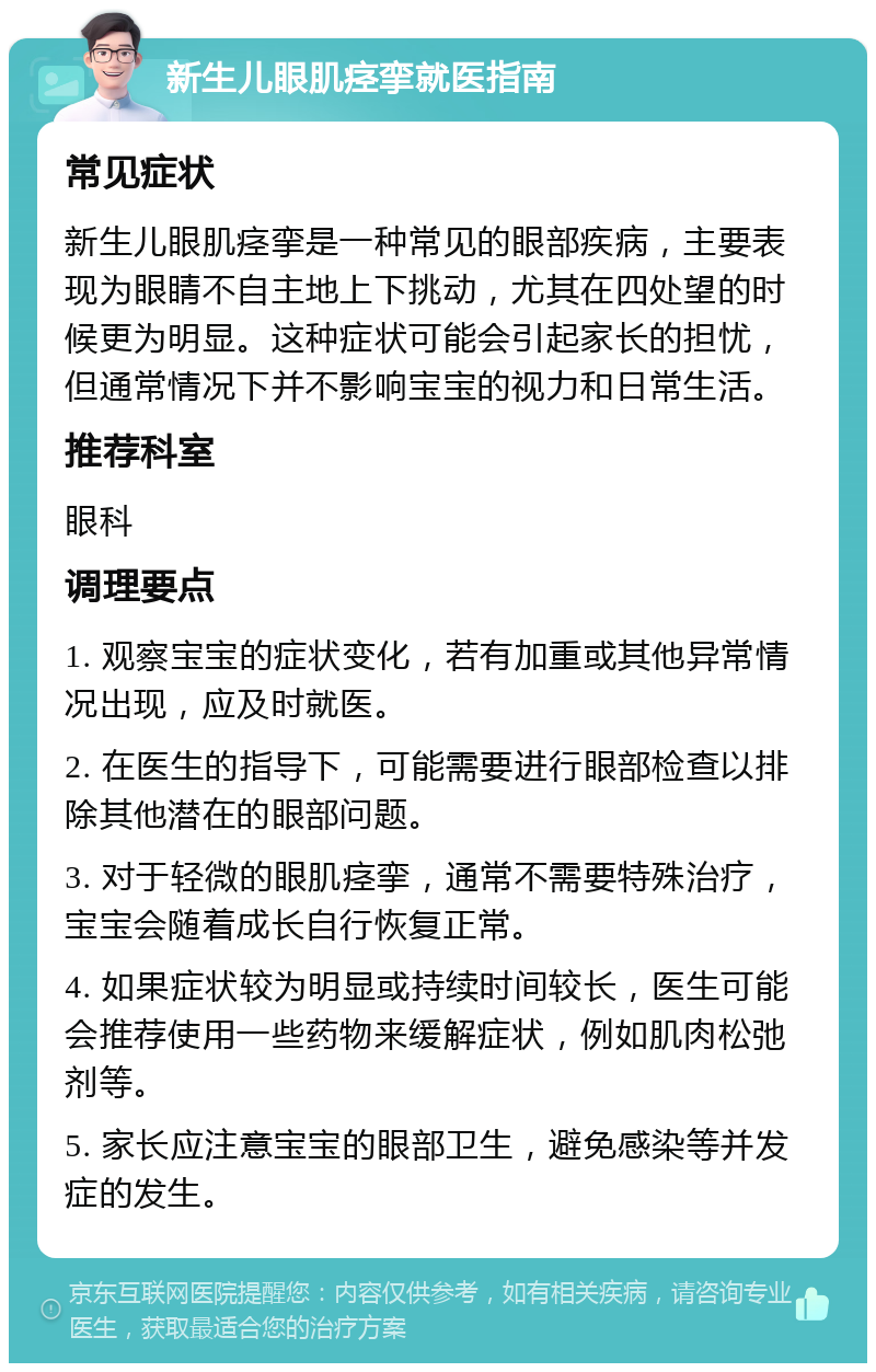 新生儿眼肌痉挛就医指南 常见症状 新生儿眼肌痉挛是一种常见的眼部疾病，主要表现为眼睛不自主地上下挑动，尤其在四处望的时候更为明显。这种症状可能会引起家长的担忧，但通常情况下并不影响宝宝的视力和日常生活。 推荐科室 眼科 调理要点 1. 观察宝宝的症状变化，若有加重或其他异常情况出现，应及时就医。 2. 在医生的指导下，可能需要进行眼部检查以排除其他潜在的眼部问题。 3. 对于轻微的眼肌痉挛，通常不需要特殊治疗，宝宝会随着成长自行恢复正常。 4. 如果症状较为明显或持续时间较长，医生可能会推荐使用一些药物来缓解症状，例如肌肉松弛剂等。 5. 家长应注意宝宝的眼部卫生，避免感染等并发症的发生。