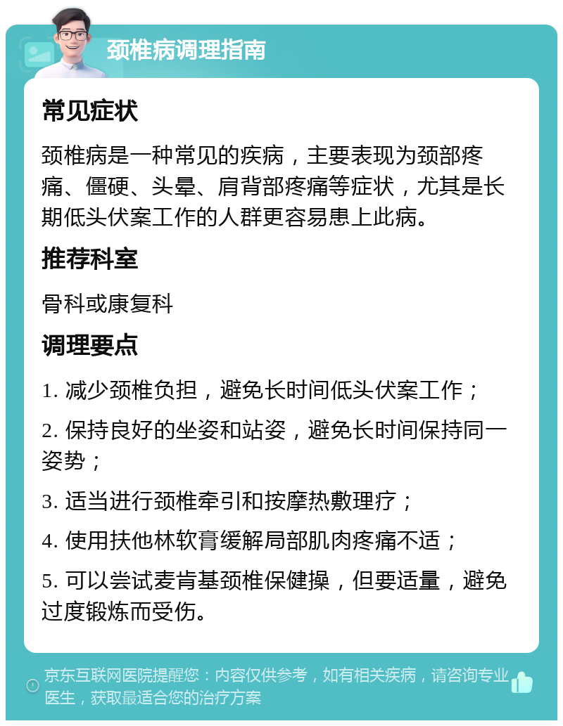 颈椎病调理指南 常见症状 颈椎病是一种常见的疾病，主要表现为颈部疼痛、僵硬、头晕、肩背部疼痛等症状，尤其是长期低头伏案工作的人群更容易患上此病。 推荐科室 骨科或康复科 调理要点 1. 减少颈椎负担，避免长时间低头伏案工作； 2. 保持良好的坐姿和站姿，避免长时间保持同一姿势； 3. 适当进行颈椎牵引和按摩热敷理疗； 4. 使用扶他林软膏缓解局部肌肉疼痛不适； 5. 可以尝试麦肯基颈椎保健操，但要适量，避免过度锻炼而受伤。